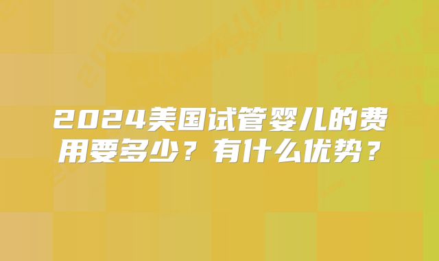 2024美国试管婴儿的费用要多少?有什么优势?