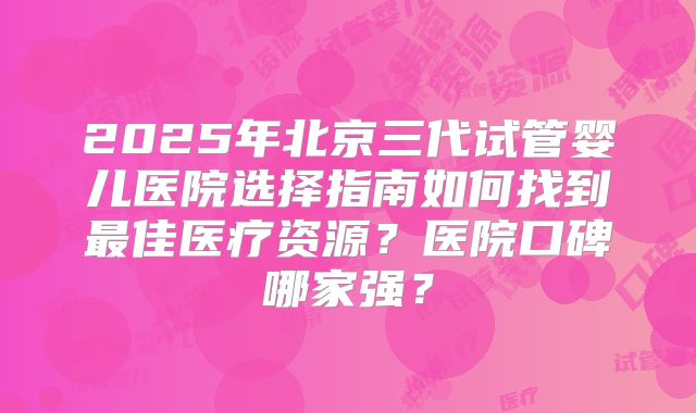 2025年北京三代试管婴儿医院选择指南如何找到最佳医疗资源？医院口碑哪家强？