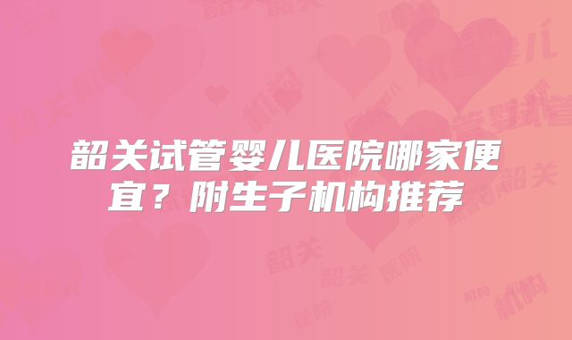 韶关试管婴儿医院哪家便宜？附生子机构推荐