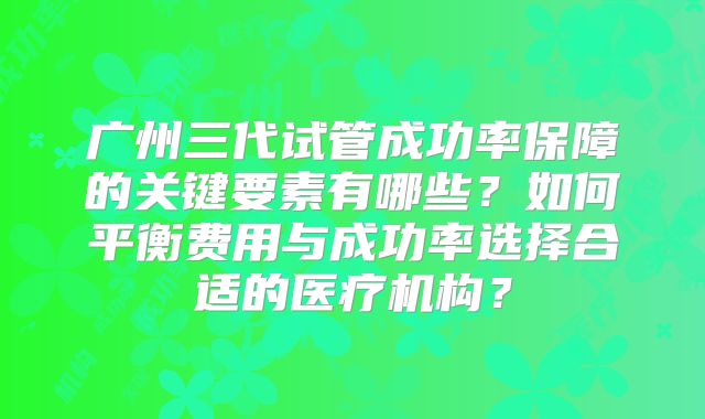 广州三代试管成功率保障的关键要素有哪些?如何平衡费用与成功率选择合适的医疗机构?