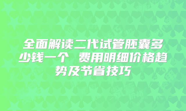 全面解读二代试管胚囊多少钱一个 费用明细价格趋势及节省技巧