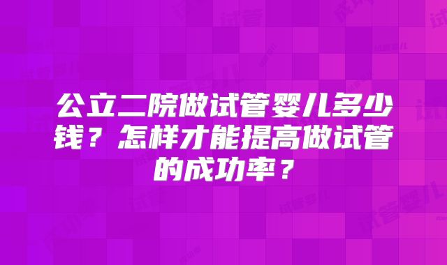 公立二院做试管婴儿多少钱？怎样才能提高做试管的成功率？