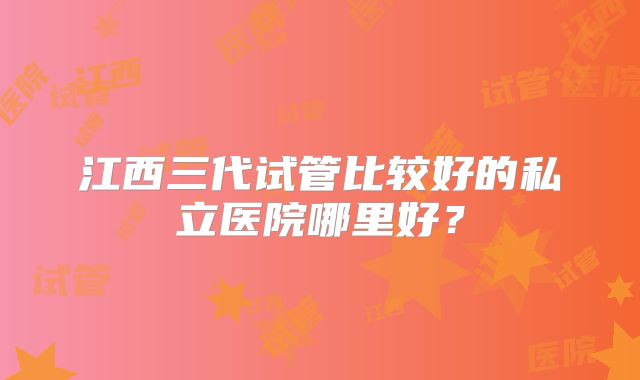 江西三代试管比较好的私立医院哪里好？