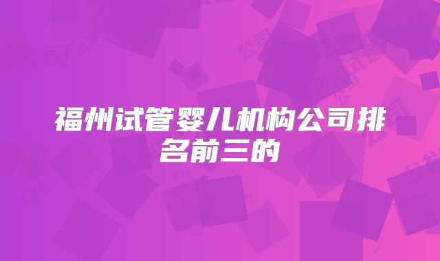 福州试管婴儿机构公司排名前三的