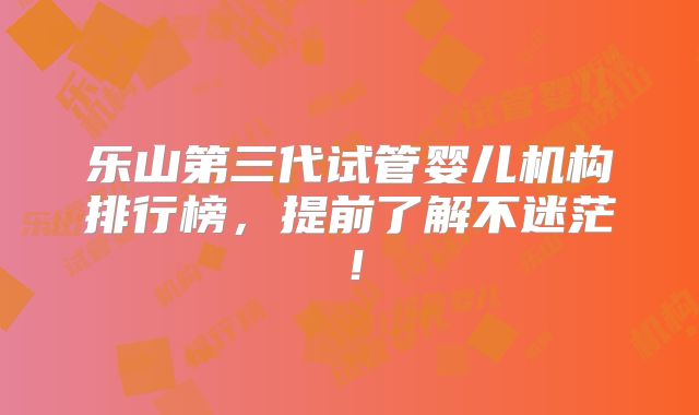 乐山第三代试管婴儿机构排行榜，提前了解不迷茫！