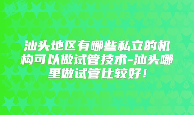 汕头地区有哪些私立的机构可以做试管技术-汕头哪里做试管比较好！