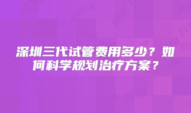 深圳三代试管费用多少？如何科学规划治疗方案？