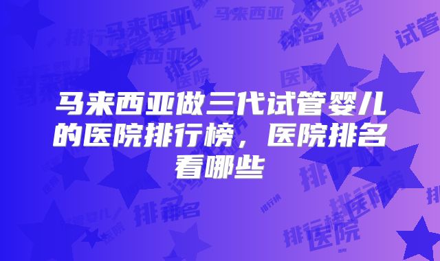马来西亚做三代试管婴儿的医院排行榜，医院排名看哪些