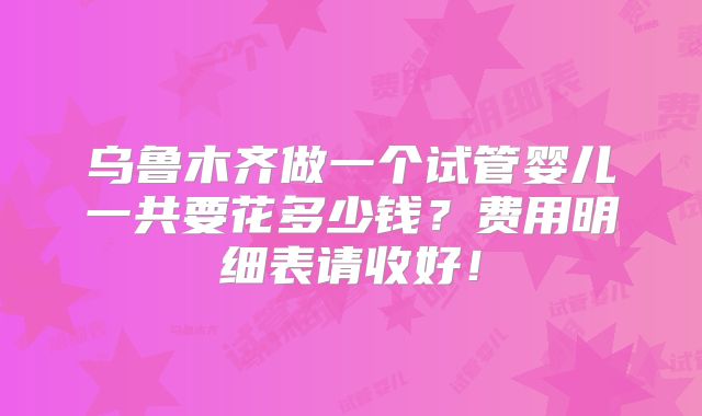 乌鲁木齐做一个试管婴儿一共要花多少钱?费用明细表请收好!