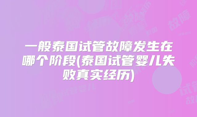 一般泰国试管故障发生在哪个阶段(泰国试管婴儿失败真实经历)