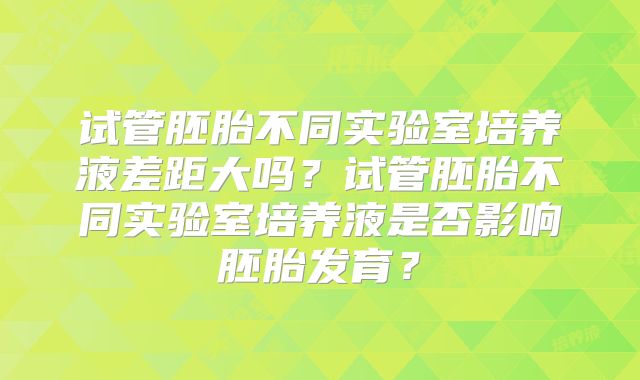 试管胚胎不同实验室培养液差距大吗？试管胚胎不同实验室培养液是否影响胚胎发育？