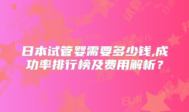 日本试管婴需要多少钱,成功率排行榜及费用解析？