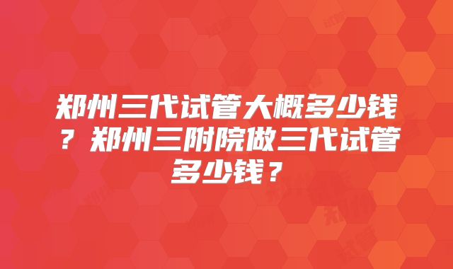 郑州三代试管大概多少钱？郑州三附院做三代试管多少钱？