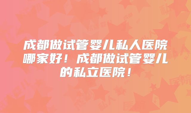 成都做试管婴儿私人医院哪家好！成都做试管婴儿的私立医院！