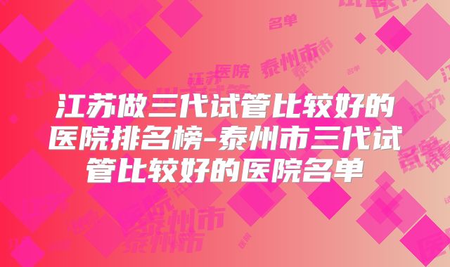 江苏做三代试管比较好的医院排名榜-泰州市三代试管比较好的医院名单
