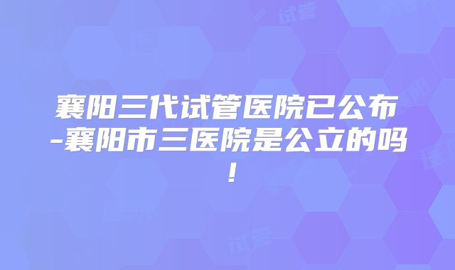 襄阳三代试管医院已公布-襄阳市三医院是公立的吗！