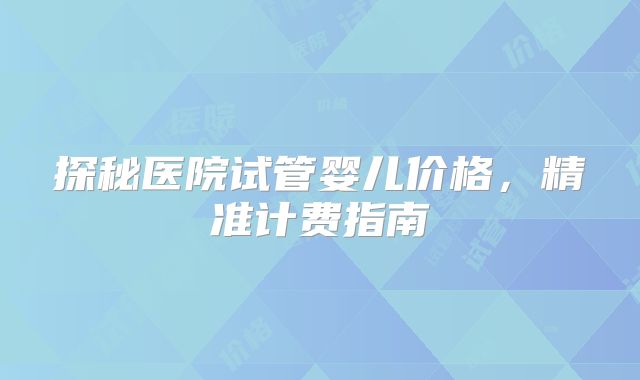探秘医院试管婴儿价格，精准计费指南
