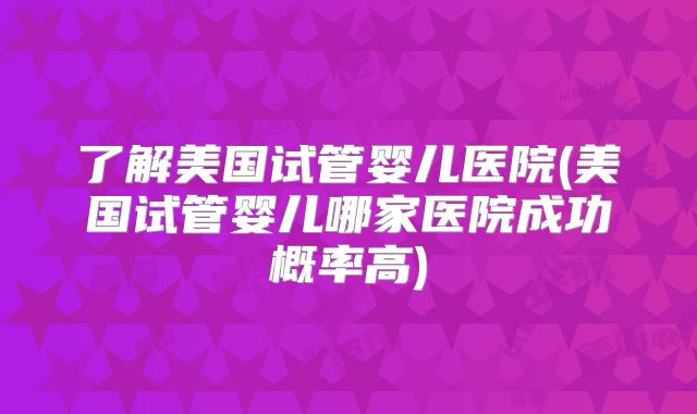 了解美国试管婴儿医院(美国试管婴儿哪家医院成功概率高)