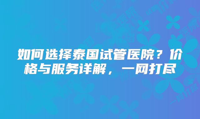 如何选择泰国试管医院？价格与服务详解，一网打尽