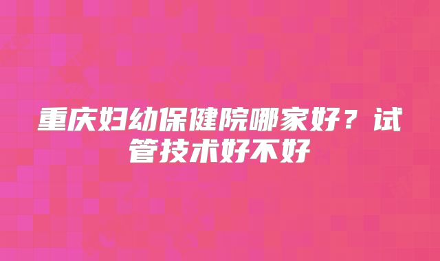 重庆妇幼保健院哪家好？试管技术好不好