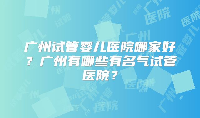 广州试管婴儿医院哪家好？广州有哪些有名气试管医院？