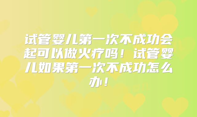 试管婴儿第一次不成功会起可以做火疗吗！试管婴儿如果第一次不成功怎么办！