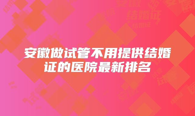 安徽做试管不用提供结婚证的医院最新排名
