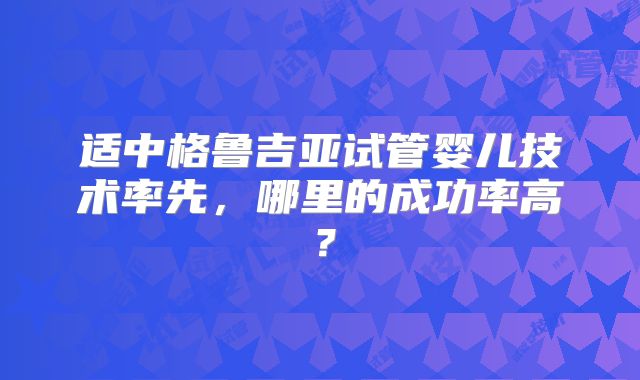 适中格鲁吉亚试管婴儿技术率先，哪里的成功率高？