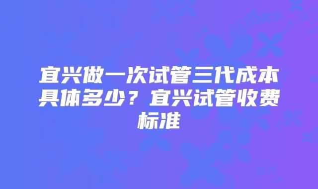 宜兴做一次试管三代成本具体多少？宜兴试管收费标准