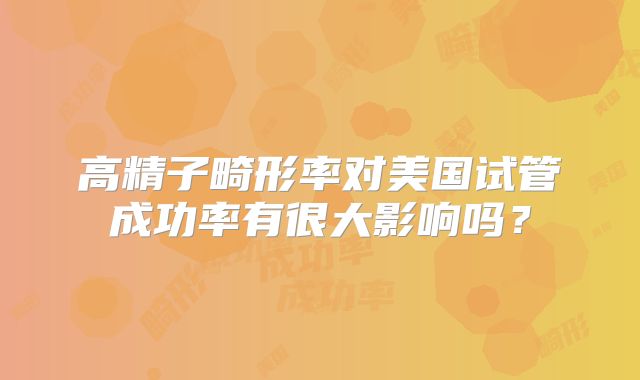 高精子畸形率对美国试管成功率有很大影响吗？