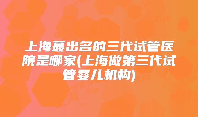 上海蕞出名的三代试管医院是哪家(上海做第三代试管婴儿机构)