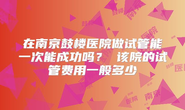 在南京鼓楼医院做试管能一次能成功吗？ 该院的试管费用一般多少