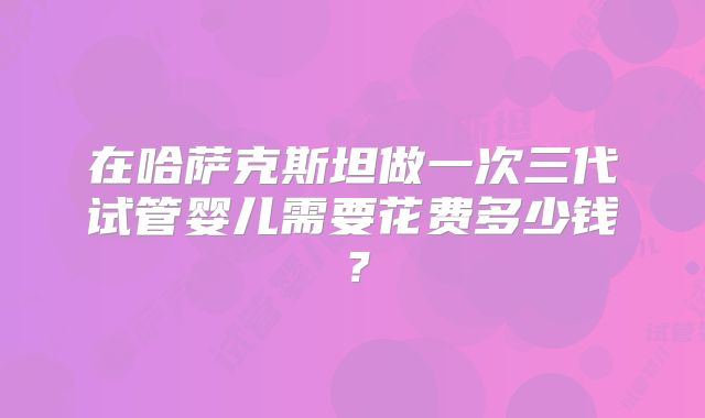 在哈萨克斯坦做一次三代试管婴儿需要花费多少钱？