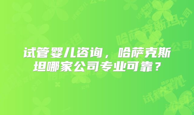 试管婴儿咨询，哈萨克斯坦哪家公司专业可靠？
