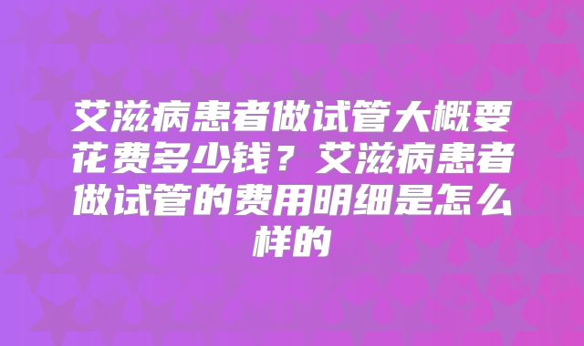 艾滋病患者做试管大概要花费多少钱?艾滋病患者做试管的费用明细是怎么样的