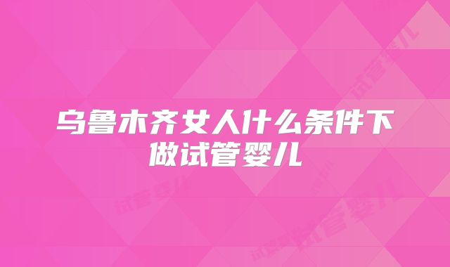 乌鲁木齐女人什么条件下做试管婴儿