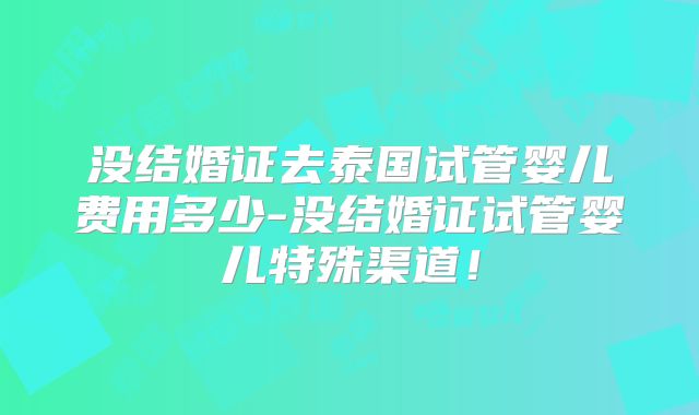 没结婚证去泰国试管婴儿费用多少-没结婚证试管婴儿特殊渠道!