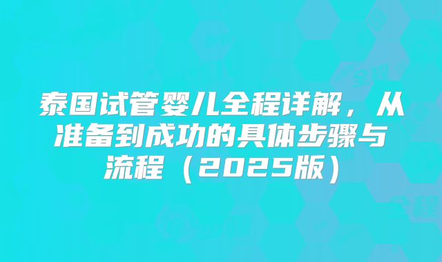 泰国试管婴儿全程详解，从准备到成功的具体步骤与流程（2025版）