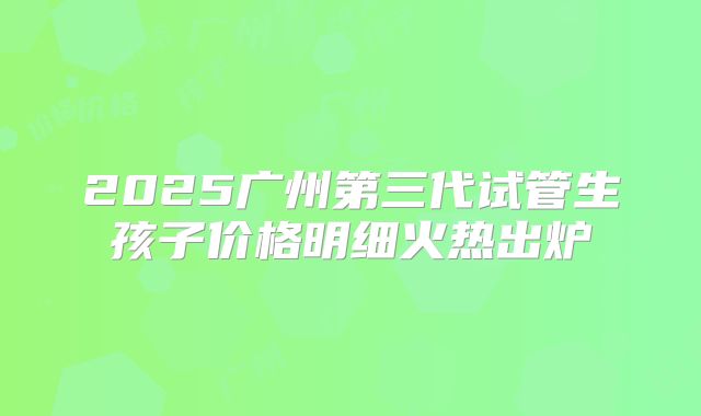 2025广州第三代试管生孩子价格明细火热出炉