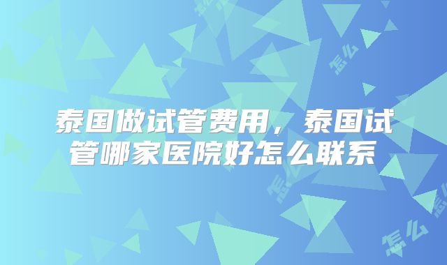 泰国做试管费用，泰国试管哪家医院好怎么联系