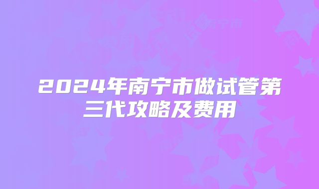 2024年南宁市做试管第三代攻略及费用