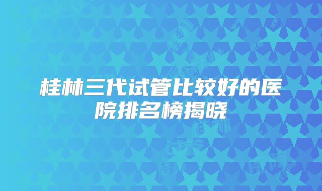 桂林三代试管比较好的医院排名榜揭晓