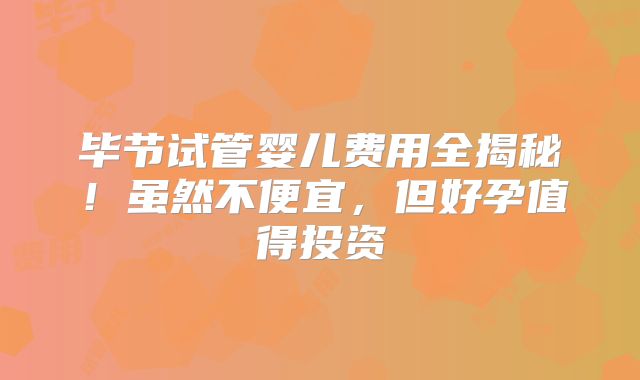 毕节试管婴儿费用全揭秘！虽然不便宜，但好孕值得投资