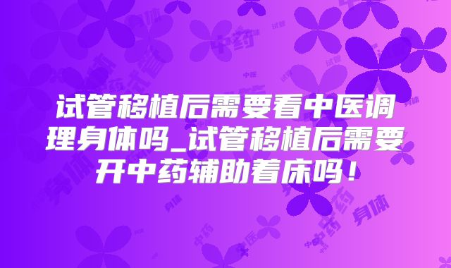 试管移植后需要看中医调理身体吗_试管移植后需要开中药辅助着床吗!