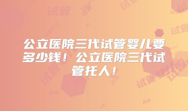公立医院三代试管婴儿要多少钱！公立医院三代试管托人！