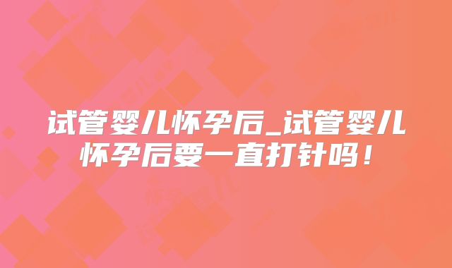 试管婴儿怀孕后_试管婴儿怀孕后要一直打针吗！