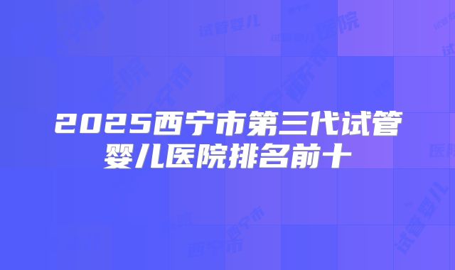 2025西宁市第三代试管婴儿医院排名前十