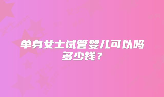 单身女士试管婴儿可以吗多少钱？