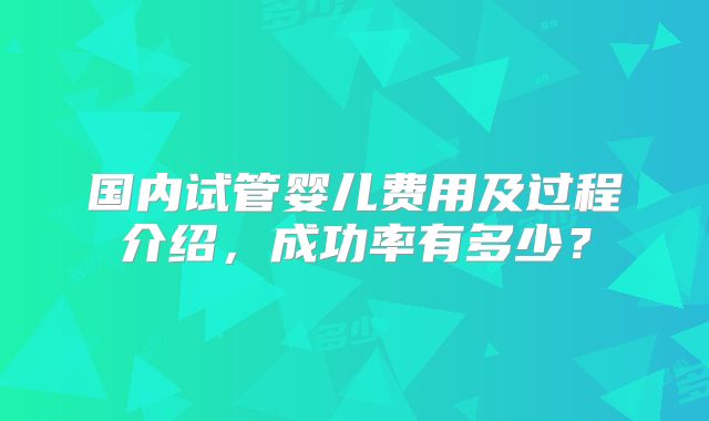 国内试管婴儿费用及过程介绍，成功率有多少？