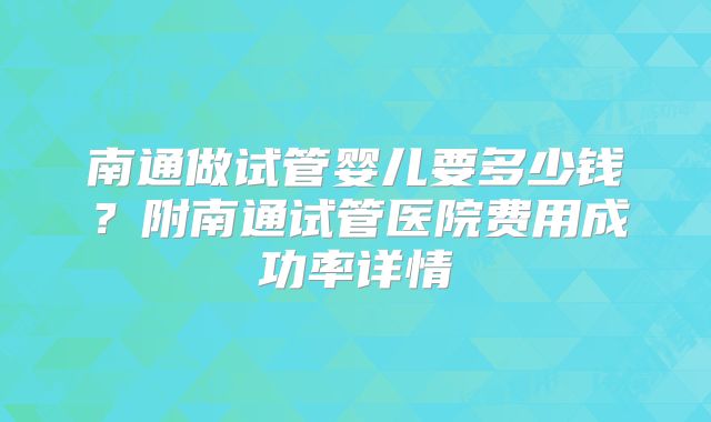 南通做试管婴儿要多少钱？附南通试管医院费用成功率详情
